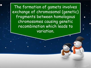 The formation of gamets involves
exchange of chromosomal (genetic)
fragments between homologous
chromosomes causing genetic
recombination which leads to
variation.
 
