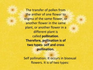 The transfer of pollen from
the anther of one flower to
stigma of the same flower, or
another flower in the same
plant, or another flower in a
different plant is
called pollination.
Therefore, pollination is of
two types- self and cross
pollination.
Self pollination: It occurs in bisexual
flowers. It is of two types:
 