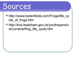 Sources
http://www.tooter4kids.com/Frogs/life_cy
cle_of_frogs.htm
http://ecs.lewisham.gov.uk/youthspace/c
a/Lorraine/frog_life_cycle.htm
 