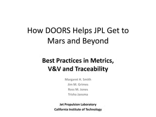 How DOORS Helps JPL Get to
    Mars and Beyond

   Best Practices in Metrics,
     V&V and Traceability
              Margaret H. Smith
               Jim M. Grimes
               Ross M. Jones
               Trisha Jansma

           Jet Propulsion Laboratory
       California Institute of Technology
 