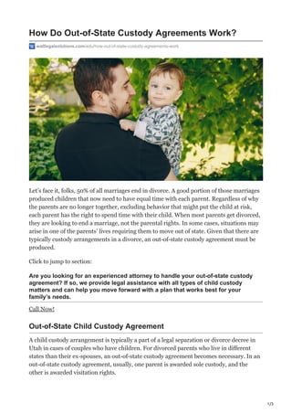 1/3
How Do Out-of-State Custody Agreements Work?
walllegalsolutions.com/edu/how-out-of-state-custody-agreements-work
Let’s face it, folks, 50% of all marriages end in divorce. A good portion of those marriages
produced children that now need to have equal time with each parent. Regardless of why
the parents are no longer together, excluding behavior that might put the child at risk,
each parent has the right to spend time with their child. When most parents get divorced,
they are looking to end a marriage, not the parental rights. In some cases, situations may
arise in one of the parents’ lives requiring them to move out of state. Given that there are
typically custody arrangements in a divorce, an out-of-state custody agreement must be
produced.
Click to jump to section:
Are you looking for an experienced attorney to handle your out-of-state custody
agreement? If so, we provide legal assistance with all types of child custody
matters and can help you move forward with a plan that works best for your
family’s needs.
Call Now!
Out-of-State Child Custody Agreement
A child custody arrangement is typically a part of a legal separation or divorce decree in
Utah in cases of couples who have children. For divorced parents who live in different
states than their ex-spouses, an out-of-state custody agreement becomes necessary. In an
out-of-state custody agreement, usually, one parent is awarded sole custody, and the
other is awarded visitation rights.
 