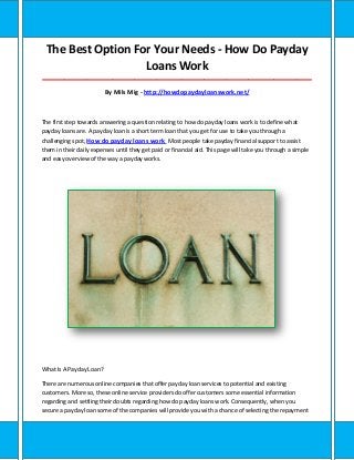 The Best Option For Your Needs - How Do Payday
Loans Work
_____________________________________________________________________________________
By Mils Mig - http://howdopaydayloanswork.net/
The first step towards answering a question relating to how do payday loans work is to define what
payday loans are. A payday loan is a short term loan that you get for use to take you through a
challenging spot, How do payday loans work Most people take payday financial support to assist
them in their daily expenses until they get paid or financial aid. This page will take you through a simple
and easy overview of the way a payday works.
What Is A Payday Loan?
There are numerous online companies that offer payday loan services to potential and existing
customers. More so, these online service providers do offer customers some essential information
regarding and settling their doubts regarding how do payday loans work. Consequently, when you
secure a payday loan some of the companies will provide you with a chance of selecting the repayment
 