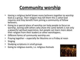 Community worship
• Having a religious belief draws many believers together to worship
God as a group. Their religion may tell them this is what God
requires and they benefit from joining a community of fellow
believers.
• Going to a special place of worship can help people to focus on
worship. Joining with others who share the same beliefs is not only
a powerful spiritual experience, but people can learn more about
their religion from their leaders or other worshippers.
• Different forms of community worship are:
• Praying together – especially for Muslims on a Friday at noon
• Singing
• Studying scriptures in small groups
• Going to religious events, i.e. religious festivals
 