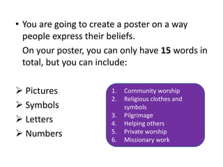 • You are going to create a poster on a way
people express their beliefs.
On your poster, you can only have 15 words in
total, but you can include:
 Pictures
 Symbols
 Letters
 Numbers
1. Community worship
2. Religious clothes and
symbols
3. Pilgrimage
4. Helping others
5. Private worship
6. Missionary work
 