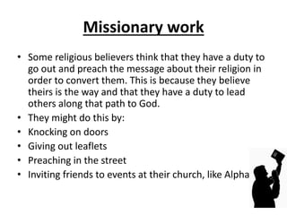 Missionary work
• Some religious believers think that they have a duty to
go out and preach the message about their religion in
order to convert them. This is because they believe
theirs is the way and that they have a duty to lead
others along that path to God.
• They might do this by:
• Knocking on doors
• Giving out leaflets
• Preaching in the street
• Inviting friends to events at their church, like Alpha
 