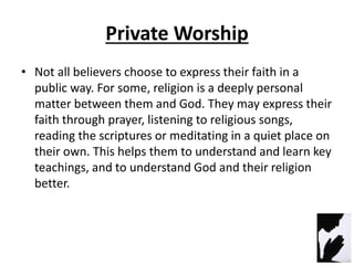 Private Worship
• Not all believers choose to express their faith in a
public way. For some, religion is a deeply personal
matter between them and God. They may express their
faith through prayer, listening to religious songs,
reading the scriptures or meditating in a quiet place on
their own. This helps them to understand and learn key
teachings, and to understand God and their religion
better.
 