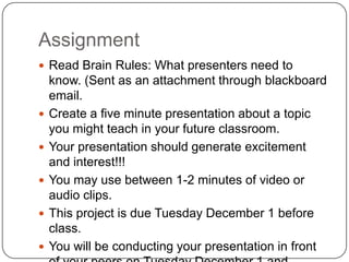 AssignmentRead Brain Rules: What presenters need to know. (Sent as an attachment through blackboard email.Create a five minute presentation about a topic you might teach in your future classroom.Your presentation should generate excitement and interest!!!You may use between 1-2 minutes of video or audio clips.This project is due Tuesday December 1 before class.You will be conducting your presentation in front of your peers on Tuesday December 1 and Thursday December 3.