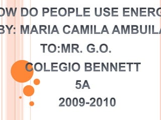 HOW DO PEOPLE USE ENERGY BY: MARIA CAMILA AMBUILA TO:MR. G.O. COLEGIO BENNETT 5A 2009-2010 
