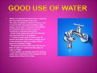 Water is an element in nature that is wasted by the man indiscriminately every day. The water available in nature for human use is a resource that may become limited, make proper use of water is everyone's responsibility and therefore there are tips to help you contribute in reducing consumption. - Check all plumbing and verify that the keys are good and there is no leakage. - To check if water leaks at home, close all faucets and check if the meter is ticking and if in the central box drain out water, if that's because something is failing. - The enclosed shower while we do the key for liters of water are wasted just like when we wash our teeth. - If you garden, not flooded, take the necessary water, do so preferably in the evening to avoid evaporation almost 50% of day. 