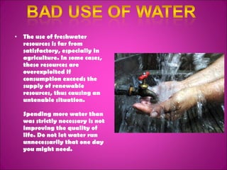 The use of freshwater resources is far from satisfactory, especially in agriculture. In some cases, these resources are overexploited if consumption exceeds the supply of renewable resources, thus causing an untenable situation. Spending more water than was strictly necessary is not improving the quality of life. Do not let water run unnecessarily that one day you might need. 