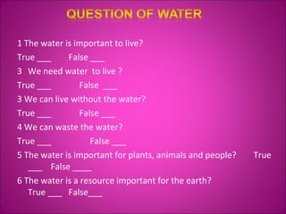 1 The water is important to live?  True ___  False ___ We need water  to live ?  True ___  False  ___  3 We can live without the water?  True ___  False ___  4 We can waste the water?  True ___  False ___  5 The water is important for plants, animals and people?  True ___  False ____ 6 The water is a resource important for the earth?  True ___  False___ 
