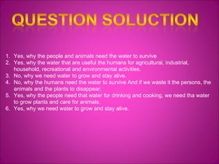 Yes, why the people and animals need the water to survive Yes, why the water that are useful the humans for agricultural, industrial, household, recreational and environmental activities. No, why we need water to grow and stay alive. No, why the humans need the water to survive  And if we waste it the persons, the animals and the plants to disappear. Yes, why the people need that water for drinking and cooking, we need tha water to grow plants and care for animals. Yes, why we need water to grow and stay alive. 