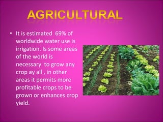 It is estimated  69% of worldwide water use is irrigation. Is some areas of the world is necessary  to grow any crop ay all , in other areas it permits more profitable crops to be grown or enhances crop yield. 