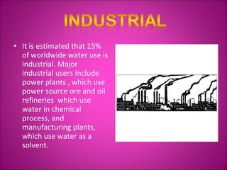 It is estimated that 15% of worldwide water use is industrial. Major industrial users include power plants , which use power source ore and oil refineries  which use water in chemical process, and manufacturing plants, which use water as a solvent. 