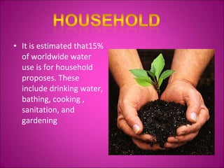 It is estimated that15% of worldwide water use is for household proposes. These include drinking water, bathing, cooking , sanitation, and gardening 