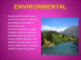 Explicit enviroment water use is also a very small but growing perecentage of total water use. Enviromrntal water usage includes artifical wetlands, artifical lakes intended to create wildife habitat, fish ladders around dams, and water relase from reservios timed to help fish spawn. 