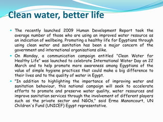 Clean water, better lifeThe recently launched 2009 Human Development Report took the average number of those who are using an improved water resource as an indication of wellbeing. Promoting a healthy life for Egyptians through using clean water and sanitation has been a major concern of the government and international organisations alike.