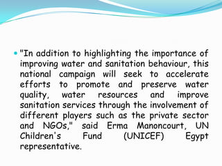"In addition to highlighting the importance of improving water and sanitation behaviour, this national campaign will seek to accelerate efforts to promote and preserve water quality, water resources and improve sanitation services through the involvement of different players such as the private sector and NGOs," said Erma Manoncourt, UN Children's Fund (UNICEF) Egypt representative.continuationBut water is an expensive product. And for Egypt, it is a crucial resource. Since 1959, Egypt's share of the Nile water is a constant 55.5 billion cubic metres. With the fast growth in population, per capita share of water is diminishing rapidly to below the water poverty line.