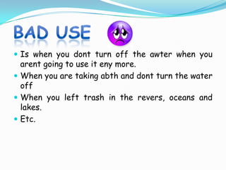 Good useTurn the water off while you are bushing your teeth or washing  your  face. Check your home and your school for leaky faucets, and tell an adult if you find one that drip.Take shorter showers, and dont fill the tube way when you take  a bath.