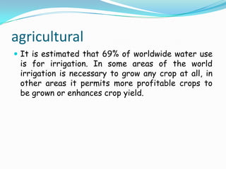 agriculturalIt is estimated that 69% of worldwide water use is for irrigation. In some areas of the world irrigation is necessary to grow any crop at all, in other areas it permits more profitable crops to be grown or enhances crop yield. 