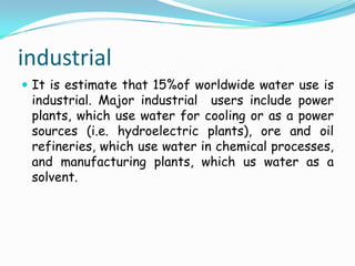 industrialIt is estimate that 15%of worldwide water use is industrial. Major industrial  users include power plants, which use water for cooling or as a power sources (i.e. hydroelectric plants), ore and oil refineries, which use water in chemical processes, and manufacturing plants, which us water as a solvent.