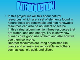In this project we will talk about natural resources, which are a set of elements found in nature these are renewable and non renewable resources can also be abundant or scarce.In this virtual album mention three resources that are water, land and energy. Try to show how humans give good use of them and also how we use them so wrong.Reorder resources are living organisms like plants and animals are removable and others such as gas, oil, gold, and silver. INTRODUCTION 