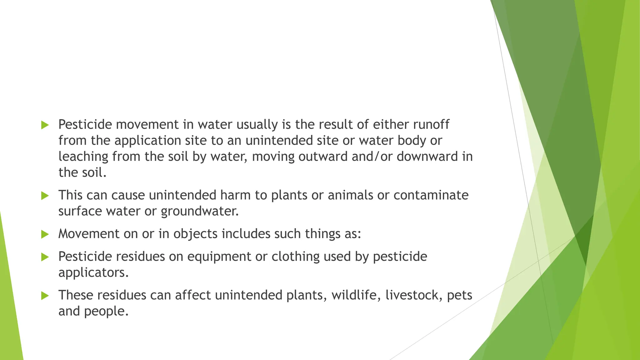  Pesticide movement in water usually is the result of either runoff
from the application site to an unintended site or water body or
leaching from the soil by water, moving outward and/or downward in
the soil.
 This can cause unintended harm to plants or animals or contaminate
surface water or groundwater.
 Movement on or in objects includes such things as:
 Pesticide residues on equipment or clothing used by pesticide
applicators.
 These residues can affect unintended plants, wildlife, livestock, pets
and people.
 