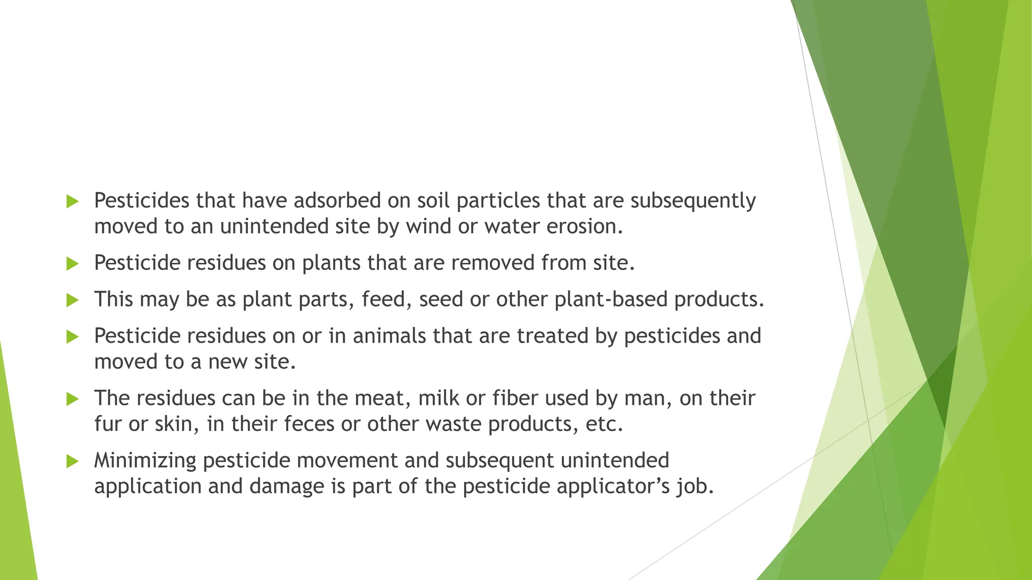  Pesticides that have adsorbed on soil particles that are subsequently
moved to an unintended site by wind or water erosion.
 Pesticide residues on plants that are removed from site.
 This may be as plant parts, feed, seed or other plant‐based products.
 Pesticide residues on or in animals that are treated by pesticides and
moved to a new site.
 The residues can be in the meat, milk or fiber used by man, on their
fur or skin, in their feces or other waste products, etc.
 Minimizing pesticide movement and subsequent unintended
application and damage is part of the pesticide applicator’s job.
 