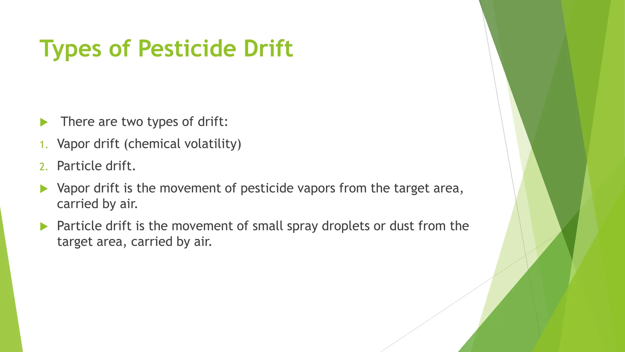 Types of Pesticide Drift
 There are two types of drift:
1. Vapor drift (chemical volatility)
2. Particle drift.
 Vapor drift is the movement of pesticide vapors from the target area,
carried by air.
 Particle drift is the movement of small spray droplets or dust from the
target area, carried by air.
 