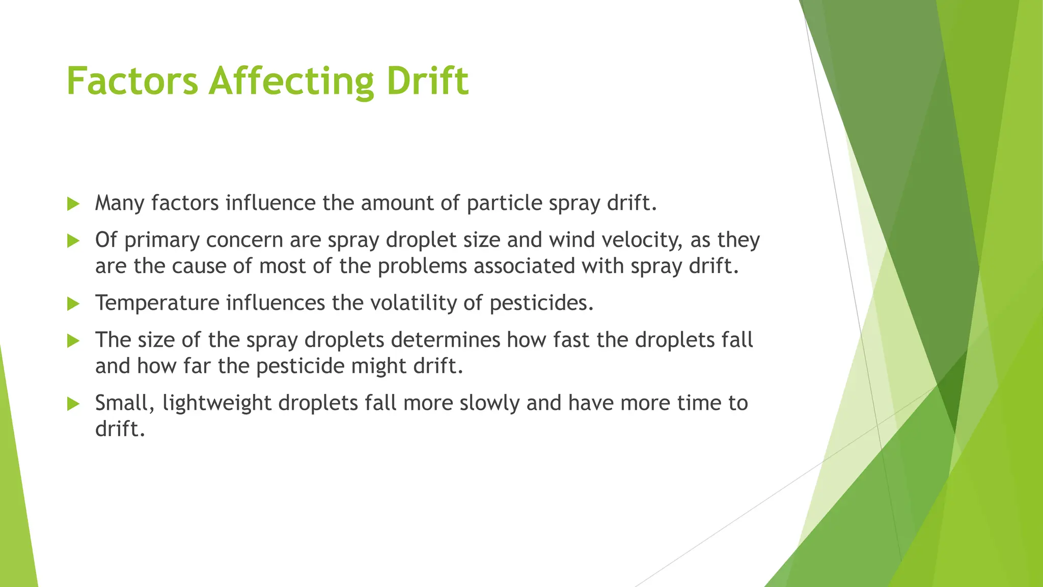 Factors Affecting Drift
 Many factors influence the amount of particle spray drift.
 Of primary concern are spray droplet size and wind velocity, as they
are the cause of most of the problems associated with spray drift.
 Temperature influences the volatility of pesticides.
 The size of the spray droplets determines how fast the droplets fall
and how far the pesticide might drift.
 Small, lightweight droplets fall more slowly and have more time to
drift.
 