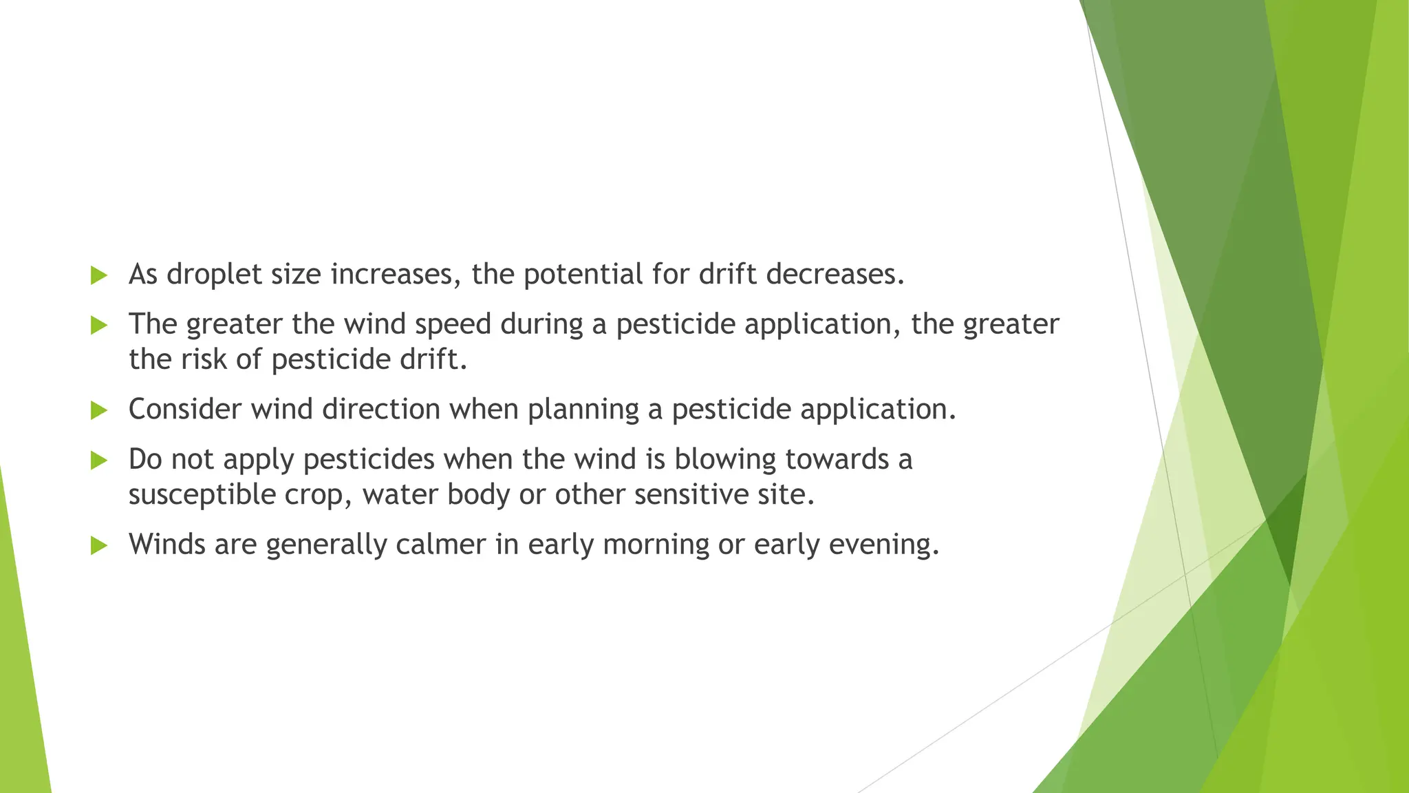  As droplet size increases, the potential for drift decreases.
 The greater the wind speed during a pesticide application, the greater
the risk of pesticide drift.
 Consider wind direction when planning a pesticide application.
 Do not apply pesticides when the wind is blowing towards a
susceptible crop, water body or other sensitive site.
 Winds are generally calmer in early morning or early evening.
 