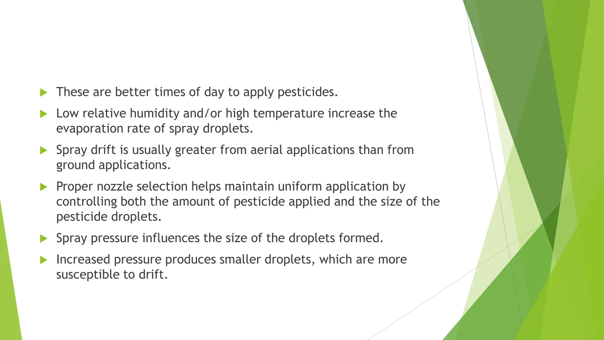  These are better times of day to apply pesticides.
 Low relative humidity and/or high temperature increase the
evaporation rate of spray droplets.
 Spray drift is usually greater from aerial applications than from
ground applications.
 Proper nozzle selection helps maintain uniform application by
controlling both the amount of pesticide applied and the size of the
pesticide droplets.
 Spray pressure influences the size of the droplets formed.
 Increased pressure produces smaller droplets, which are more
susceptible to drift.
 