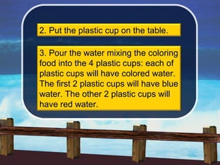 2. Put the plastic cup on the table.

3. Pour the water mixing the coloring
food into the 4 plastic cups: each of
plastic cups will have colored water.
The first 2 plastic cups will have blue
water. The other 2 plastic cups will
have red water.
 