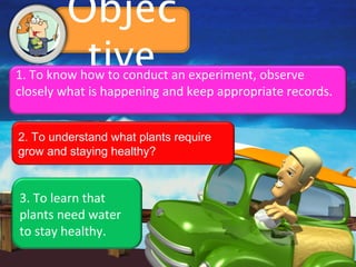 Objec
          tive
1. To know how to conduct an experiment, observe
closely what is happening and keep appropriate records.


2. To understand what plants require
grow and staying healthy?


3. To learn that
plants need water
to stay healthy.
 