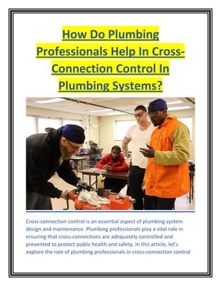 How Do Plumbing
Professionals Help In Cross-
Connection Control In
Plumbing Systems?
Cross-connection control is an essential aspect of plumbing system
design and maintenance. Plumbing professionals play a vital role in
ensuring that cross-connections are adequately controlled and
prevented to protect public health and safety. In this article, let’s
explore the role of plumbing professionals in cross-connection control
 