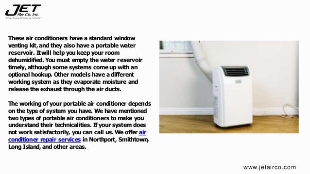 These air conditioners have a standard window
venting kit, and they also have a portable water
reservoir. Itwill help you keep your room
dehumidified. You must empty the water reservoir
timely, although some systems come up with an
optional hookup. Other models have a different
working system as they evaporate moisture and
release the exhaust through the air ducts.
The working of your portable air conditioner depends
on the type of system you have. Wehave mentioned
two types of portable air conditioners to make you
understand their technicalities. If your system does
not work satisfactorily, you can call us. Weoffer air
conditioner repair services in Northport, Smithtown,
Long Island, and other areas.
www.jetairco.com
 