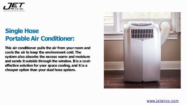 This air conditioner pulls the air from your room and
cools the air to keep the environment cold. The
system also absorbs the excess warm and moisture
and sends it outside through the window.Itis a cost-
effective solution for your space cooling, and it is a
cheaper option than your dual hose system.
Single Hose
Portable Air Conditioner:
www.jetairco.com
 
