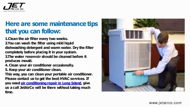 1.Clean the air filter every two weeks.
2.You can wash the filter using mild liquid
dishwashing detergent and warm water. Dry the filter
completely before placing it in your system.
3.The water reservoir should be cleaned before it
produces mould.
4. Clean your air conditioner occasionally.
5.Keep your air conditioner clean.
This way, you can clean your portable air conditioner.
Please contact us to get the best HVAC services. If
you need air conditioningrepair in Long Island, give
us a call JetAirCo will be there without taking much
time.
Here are some maintenance tips
that you can follow:
www.jetairco.com
 
