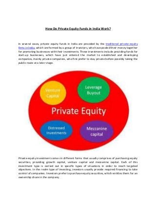 How Do Private Equity Funds in India Work?
In several cases, private equity funds in India are provided by the traditional private equity
firms in India, which are formed by a group of investors, who have pooled their money together
for promoting businesses with their investments. These investments include providing funds for
start-up businesses, which have just entered the market to established and developing
companies, mainly private companies, who first prefer to stay private before possibly taking the
public route at a later stage.
Private equity investment comes in different forms that usually comprises of purchasing equity
securities, providing growth capital, venture capital and mezzanine capital. Each of this
investment type is carried out in specific types of situations in order to reach targeted
objectives. In the realm type of investing, investors usually provide required financing to take
control of companies. Investors prefer to purchase equity securities, which entitles them for an
ownership share in the company.
 