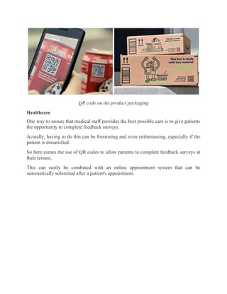 QR code on the product packaging
Healthcare
One way to ensure that medical staff provides the best possible care is to give patients
the opportunity to complete feedback surveys.
Actually, having to do this can be frustrating and even embarrassing, especially if the
patient is dissatisfied.
So here comes the use of QR codes to allow patients to complete feedback surveys at
their leisure.
This can easily be combined with an online appointment system that can be
automatically submitted after a patient's appointment.
 
