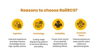 Reasons to choose RailRCS?
Extensive experience
and deep industry
knowledge ensure
high-quality service.
Expertise Technology
Cutting-edge
dispatching systems
to enhance efficiency
and safety.
Reliability Customer
Focus
Proven track record
of successfully
dispatching and
satisfying clients.
Tailored solutions to
meet specific client
needs and
operational goals.
 