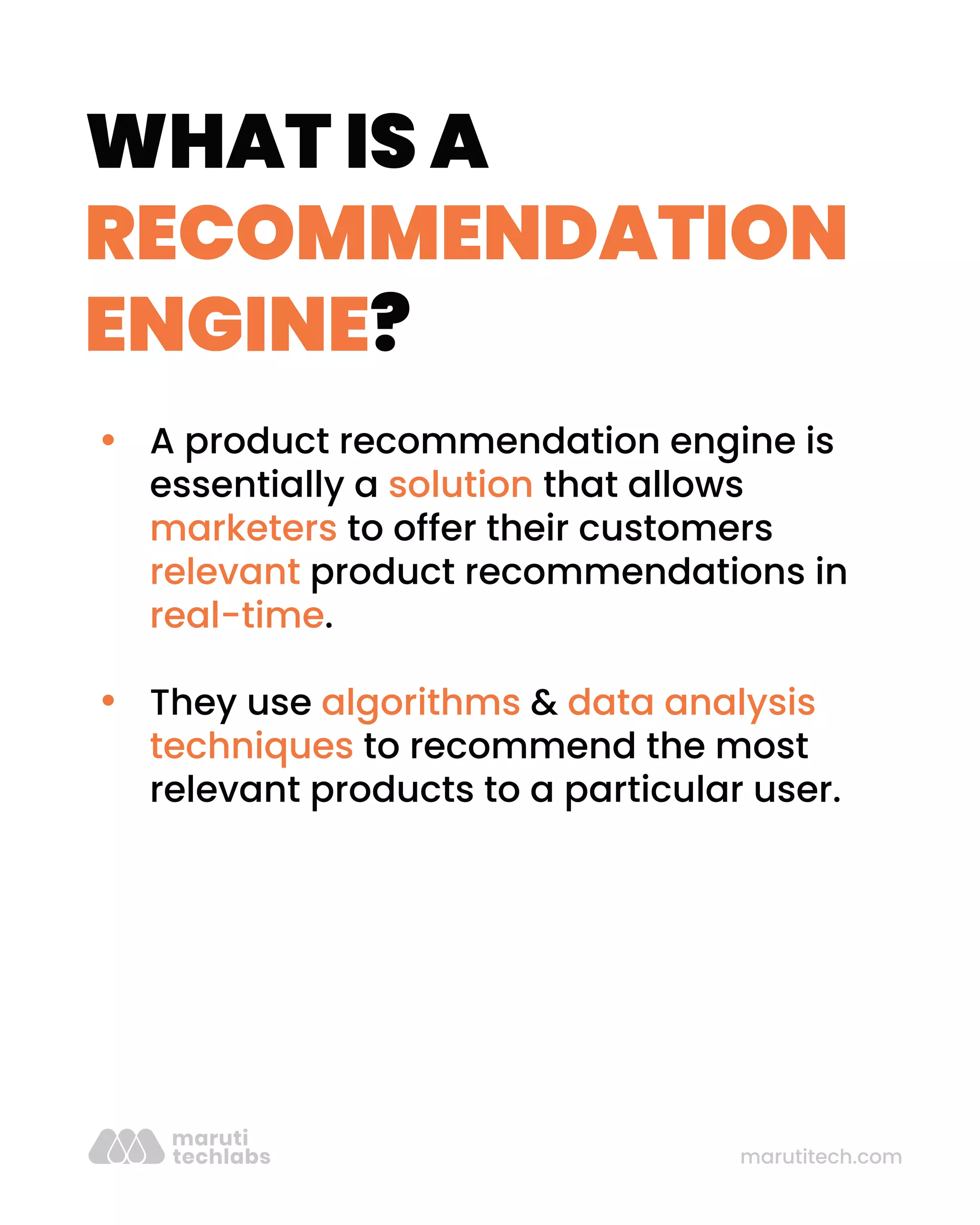 marutitech.com
WHAT IS A
RECOMMENDATION
ENGINE?
A product recommendation engine is
essentially a solution that allows
marketers to offer their customers
relevant product recommendations in
real-time.
They use algorithms & data analysis
techniques to recommend the most
relevant products to a particular user.
 