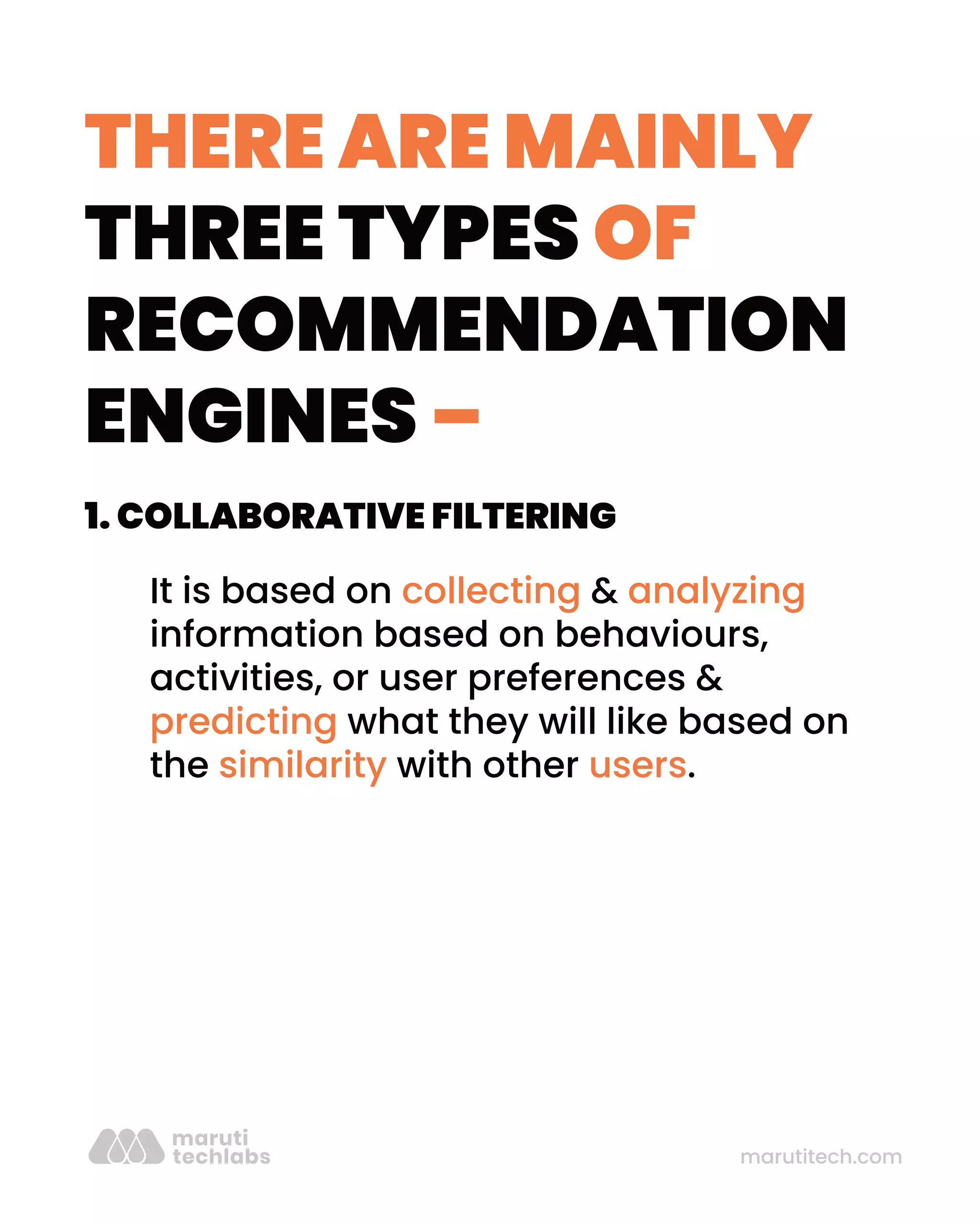 THERE ARE MAINLY
THREE TYPES OF
RECOMMENDATION
ENGINES –
marutitech.com
1. COLLABORATIVE FILTERING
It is based on collecting & analyzing
information based on behaviours,
activities, or user preferences &
predicting what they will like based on
the similarity with other users.
 