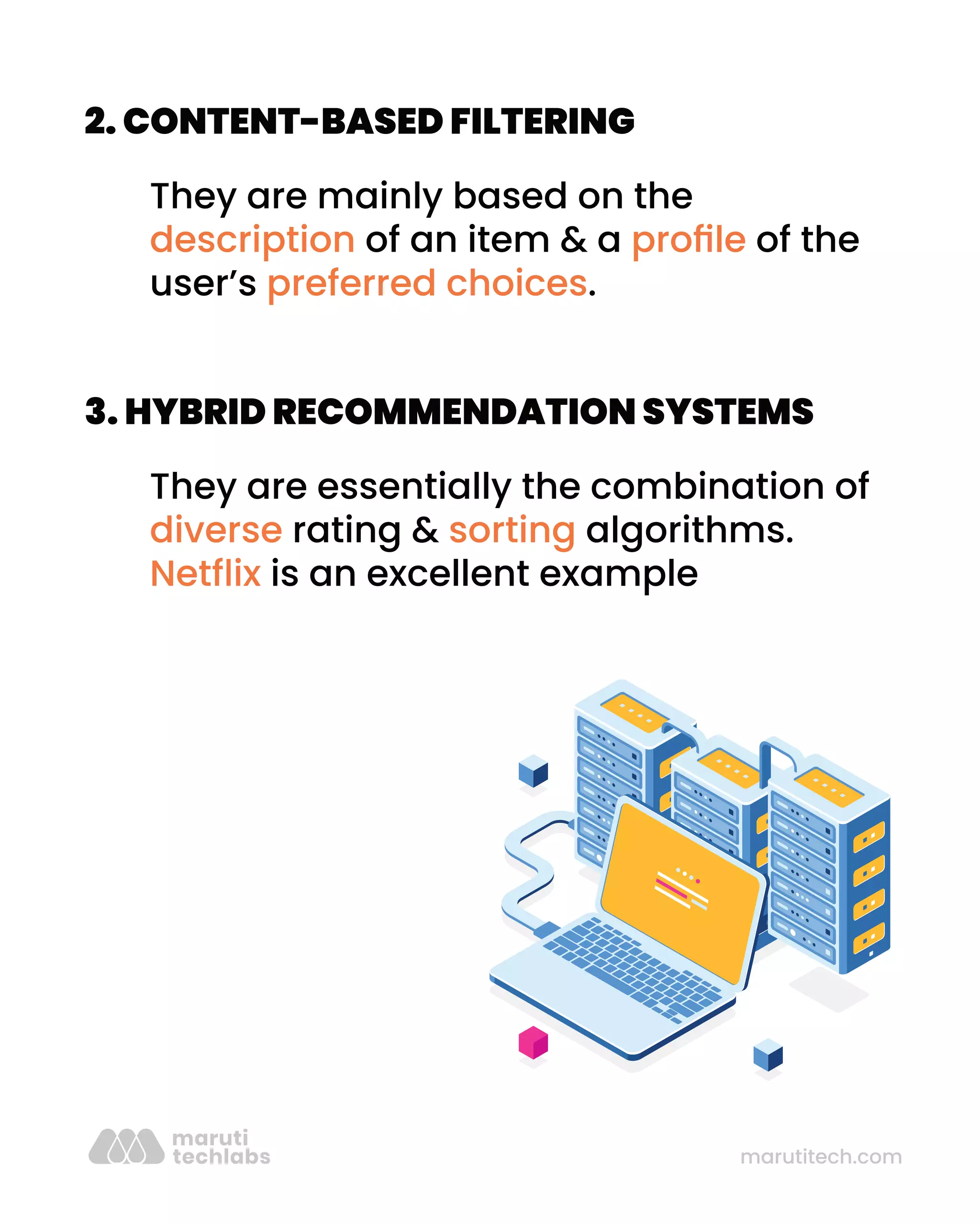 marutitech.com
2. CONTENT-BASED FILTERING
They are mainly based on the
description of an item & a proﬁle of the
user’s preferred choices.
3. HYBRID RECOMMENDATION SYSTEMS
They are essentially the combination of
diverse rating & sorting algorithms.
Netﬂix is an excellent example
 