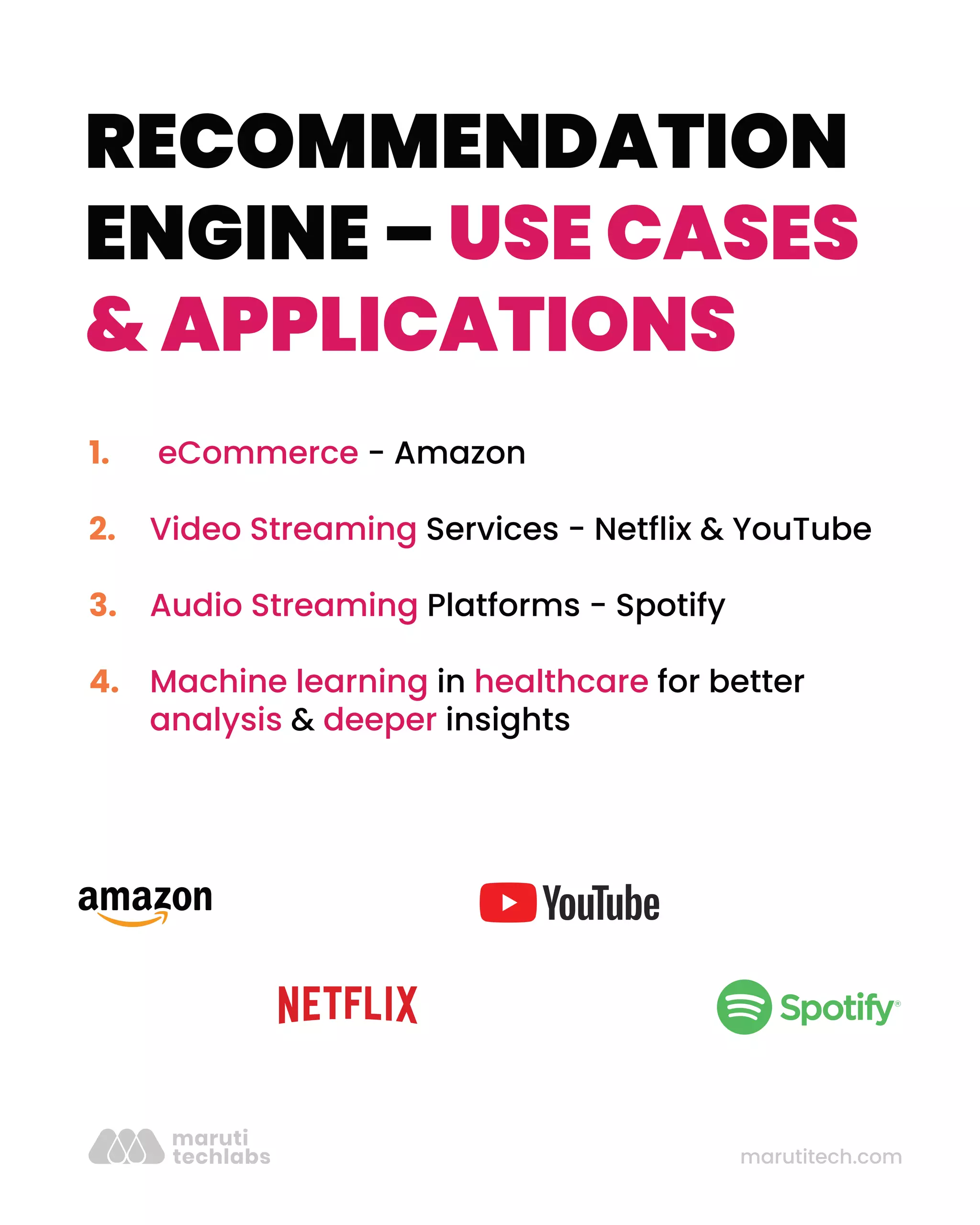 marutitech.com
RECOMMENDATION
ENGINE – USE CASES
& APPLICATIONS
eCommerce - Amazon
Video Streaming Services - Netﬂix & YouTube
Audio Streaming Platforms - Spotify
Machine learning in healthcare for better
analysis & deeper insights
1.
2.
3.
4.
 