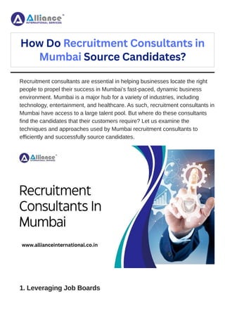 Recruitment consultants are essential in helping businesses locate the right
people to propel their success in Mumbai’s fast-paced, dynamic business
environment. Mumbai is a major hub for a variety of industries, including
technology, entertainment, and healthcare. As such, recruitment consultants in
Mumbai have access to a large talent pool. But where do these consultants
find the candidates that their customers require? Let us examine the
techniques and approaches used by Mumbai recruitment consultants to
efficiently and successfully source candidates.
1. Leveraging Job Boards
How Do Recruitment Consultants in
Mumbai Source Candidates?
 