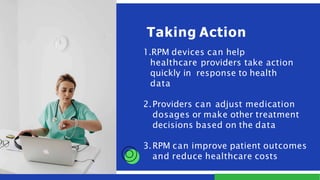 1.RPM devices can help
healthcare providers take action
quickly in response to health
data
2.Providers can adjust medication
dosages or make other treatment
decisions based on the data
3.RPM can improve patient outcomes
and reduce healthcare costs
Taking Action
 