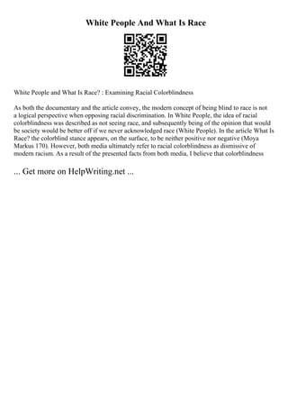 White People And What Is Race
White People and What Is Race? : Examining Racial Colorblindness
As both the documentary and the article convey, the modern concept of being blind to race is not
a logical perspective when opposing racial discrimination. In White People, the idea of racial
colorblindness was described as not seeing race, and subsequently being of the opinion that would
be society would be better off if we never acknowledged race (White People). In the article What Is
Race? the colorblind stance appears, on the surface, to be neither positive nor negative (Moya
Markus 170). However, both media ultimately refer to racial colorblindness as dismissive of
modern racism. As a result of the presented facts from both media, I believe that colorblindness
... Get more on HelpWriting.net ...
 