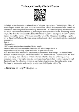 Techniques Used by Clarinet Players
Technique is very important for all musicians of all types, especially for Clarinet players. Many of
the techniques are vital for a great musician to understand. Things such as embouchure, vibrato and
tone effects are all things that are required by the musician. I will be investigating the embouchure
and how a correct one will substantially increase your prowess as a woodwind, particularly clarinet,
player. The clarinet is a woodwind instrument that has a single reed mouthpiece. Johann Christoph
Denner invented the clarinet in Germany around the turn of the 18th century by adding a register
key to the earlier Chalumea. Having a correct embouchure is vitally important to playing woodwind
instruments.
Structure
1.Embouchure.
2.Different types of embouchures in different people.
3.Research into different kinds of embouchure and how other people do it.
4.Synthesis of why it is very important to have an good embouchure.
With the woodwinds, the sound is generated by a reed and not with the lips. The embouchure is
therefore based on sealing the area around the reed and the mouthpiece. This makes sure that there
is no air escaping from either side of the mouthpiece when the musician is blowing. A reed
instrument works by having the musician blowing a steady breath of air over the reed and through
the mouthpiece. The vibrations of the reed are what produce the sound that makes up the notes.
The harder or stronger the air is passing over the reed the higher the pitch of the
... Get more on HelpWriting.net ...
 