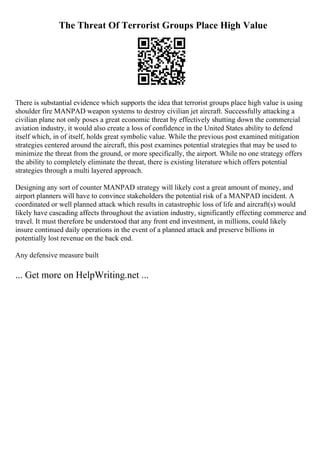 The Threat Of Terrorist Groups Place High Value
There is substantial evidence which supports the idea that terrorist groups place high value is using
shoulder fire MANPAD weapon systems to destroy civilian jet aircraft. Successfully attacking a
civilian plane not only poses a great economic threat by effectively shutting down the commercial
aviation industry, it would also create a loss of confidence in the United States ability to defend
itself which, in of itself, holds great symbolic value. While the previous post examined mitigation
strategies centered around the aircraft, this post examines potential strategies that may be used to
minimize the threat from the ground, or more specifically, the airport. While no one strategy offers
the ability to completely eliminate the threat, there is existing literature which offers potential
strategies through a multi layered approach.
Designing any sort of counter MANPAD strategy will likely cost a great amount of money, and
airport planners will have to convince stakeholders the potential risk of a MANPAD incident. A
coordinated or well planned attack which results in catastrophic loss of life and aircraft(s) would
likely have cascading affects throughout the aviation industry, significantly effecting commerce and
travel. It must therefore be understood that any front end investment, in millions, could likely
insure continued daily operations in the event of a planned attack and preserve billions in
potentially lost revenue on the back end.
Any defensive measure built
... Get more on HelpWriting.net ...
 